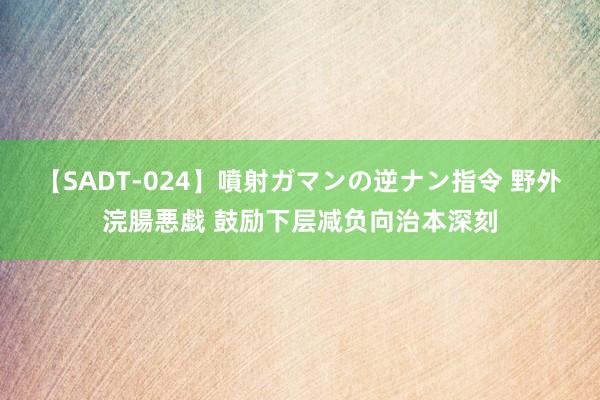 【SADT-024】噴射ガマンの逆ナン指令 野外浣腸悪戯 鼓励下层减负向治本深刻