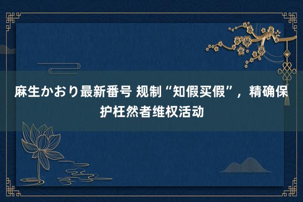 麻生かおり最新番号 规制“知假买假”，精确保护枉然者维权活动