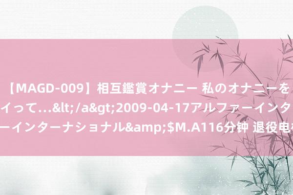 【MAGD-009】相互鑑賞オナニー 私のオナニーを見ながら、あなたもイって…</a>2009-04-17アルファーインターナショナル&$M.A116分钟 退役电板如何“退而不废”