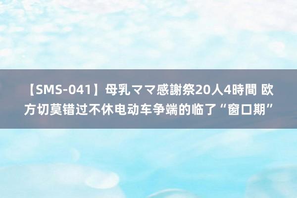 【SMS-041】母乳ママ感謝祭20人4時間 欧方切莫错过不休电动车争端的临了“窗口期”