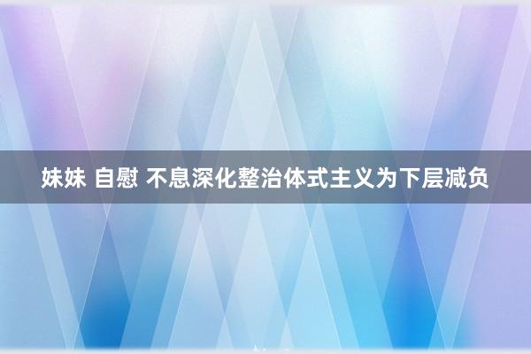 妹妹 自慰 不息深化整治体式主义为下层减负