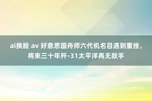 ai换脸 av 好意思国舟师六代机名目遇到重挫，将来三十年歼-31太平洋再无敌手