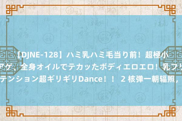 【DJNE-128】ハミ乳ハミ毛当り前！超極小ビキニでテンションアゲアゲ、全身オイルでテカッたボディエロエロ！乳フリ尻フリまくりのハイテンション超ギリギリDance！！ 2 核弹一朝辐照，被瞄准的国度只可坐以待毙吗？我国有无遏制才调？