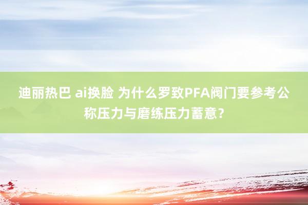 迪丽热巴 ai换脸 为什么罗致PFA阀门要参考公称压力与磨练压力蓄意？