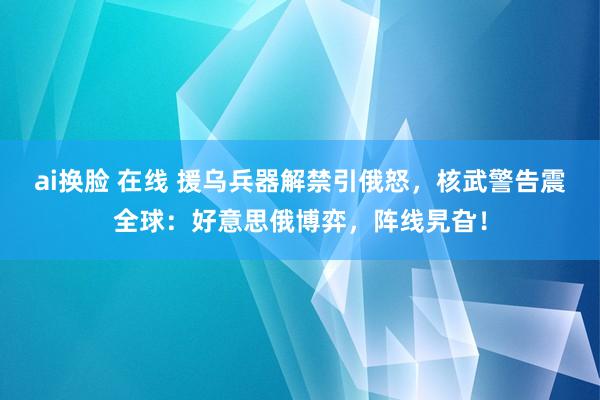 ai换脸 在线 援乌兵器解禁引俄怒，核武警告震全球：好意思俄博弈，阵线旯旮！