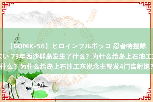 【GOMK-56】ヒロインフルボッコ 忍者特捜隊バードファイター 三浦まい 73年西沙群岛发生了什么？为什么给岛上石油工东说念主配发4门高射炮？