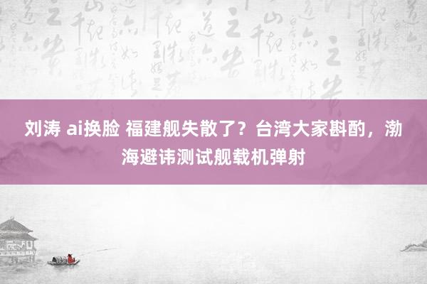 刘涛 ai换脸 福建舰失散了？台湾大家斟酌，渤海避讳测试舰载机弹射