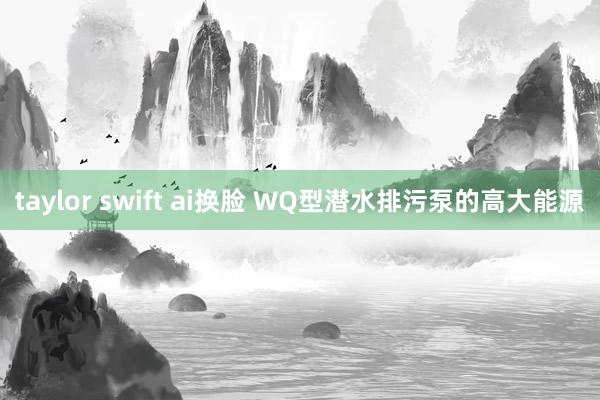 taylor swift ai换脸 WQ型潜水排污泵的高大能源