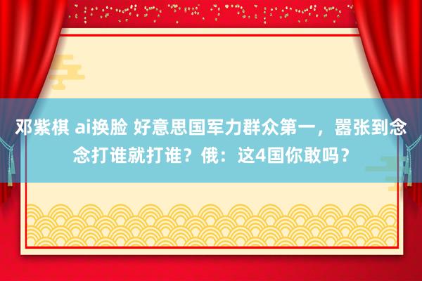 邓紫棋 ai换脸 好意思国军力群众第一，嚣张到念念打谁就打谁？俄：这4国你敢吗？