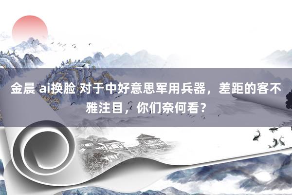 金晨 ai换脸 对于中好意思军用兵器，差距的客不雅注目，你们奈何看？