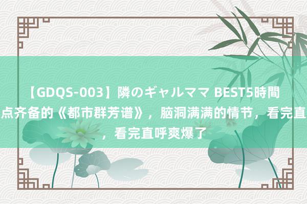 【GDQS-003】隣のギャルママ BEST5時間 Vol.2 爽点齐备的《都市群芳谱》，脑洞满满的情节，看完直呼爽爆了