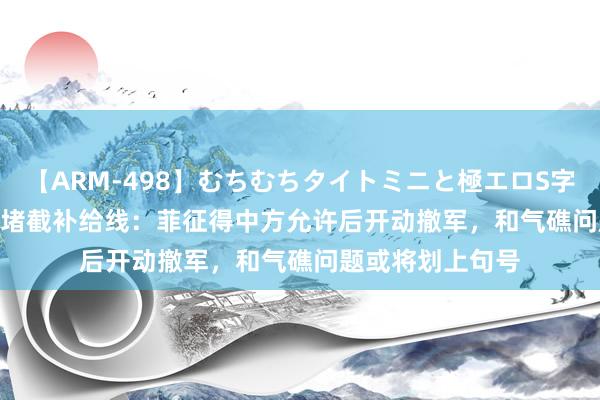 【ARM-498】むちむちタイトミニと極エロS字ライン 2 AIKA 堵截补给线：菲征得中方允许后开动撤军，和气礁问题或将划上句号