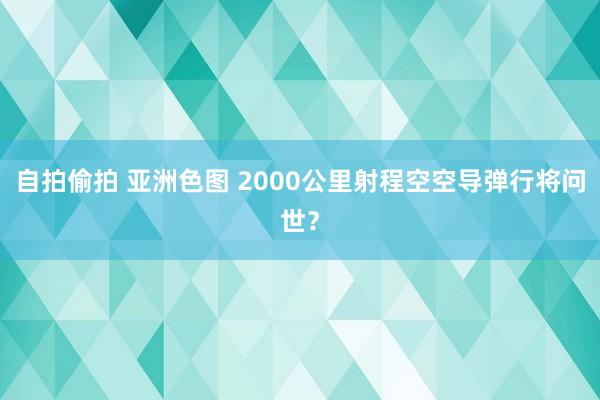 自拍偷拍 亚洲色图 2000公里射程空空导弹行将问世？