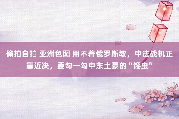 偷拍自拍 亚洲色图 用不着俄罗斯教，中法战机正靠近决，要勾一勾中东土豪的“馋虫”