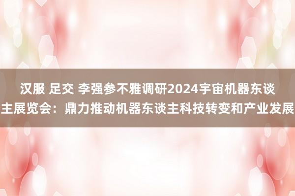 汉服 足交 李强参不雅调研2024宇宙机器东谈主展览会：鼎力推动机器东谈主科技转变和产业发展