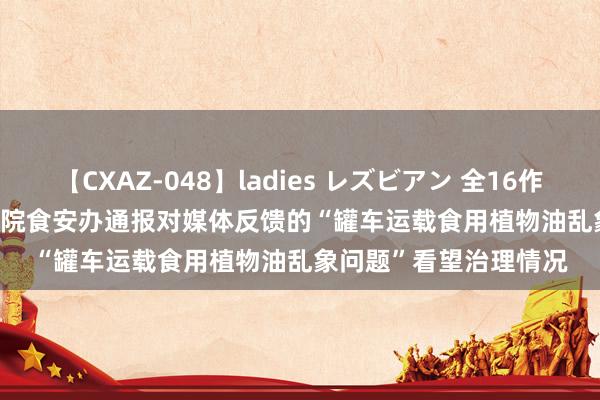 【CXAZ-048】ladies レズビアン 全16作品 PartIV 4時間 国务院食安办通报对媒体反馈的“罐车运载食用植物油乱象问题”看望治理情况