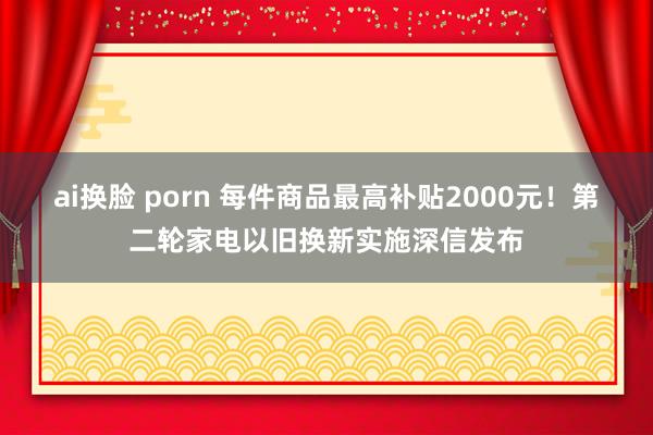 ai换脸 porn 每件商品最高补贴2000元！第二轮家电以旧换新实施深信发布