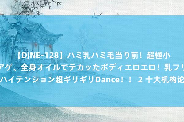 【DJNE-128】ハミ乳ハミ毛当り前！超極小ビキニでテンションアゲアゲ、全身オイルでテカッたボディエロエロ！乳フリ尻フリまくりのハイテンション超ギリギリDance！！ 2 十大机构论市：鲍威尔表述全面鸽派 A股反弹窗口大开