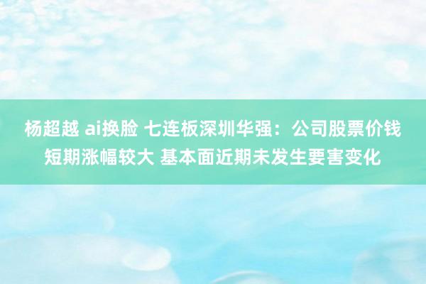 杨超越 ai换脸 七连板深圳华强：公司股票价钱短期涨幅较大 基本面近期未发生要害变化