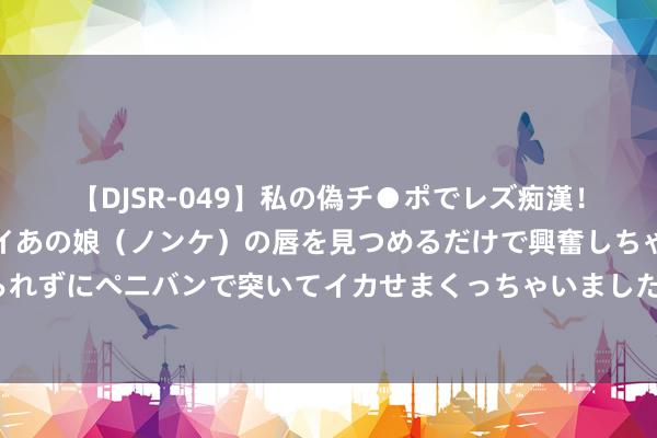 【DJSR-049】私の偽チ●ポでレズ痴漢！職場で見かけたカワイイあの娘（ノンケ）の唇を見つめるだけで興奮しちゃう私は欲求を抑えられずにペニバンで突いてイカせまくっちゃいました！ 好意思联储透顶引爆！超预期变化 计谋障碍的时机也曾到来