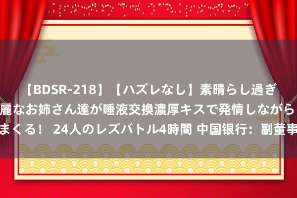 【BDSR-218】【ハズレなし】素晴らし過ぎる美女レズ。 ガチで綺麗なお姉さん達が唾液交換濃厚キスで発情しながらイキまくる！ 24人のレズバトル4時間 中国银行：副董事长、实施董事及行长刘金离职