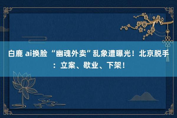 白鹿 ai换脸 “幽魂外卖”乱象遭曝光！北京脱手：立案、歇业、下架！