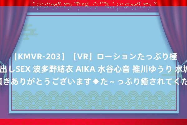 【KMVR-203】【VR】ローションたっぷり極上5人ソープ嬢と中出しSEX 波多野結衣 AIKA 水谷心音 推川ゆうり 水城奈緒 ～本日は御指名頂きありがとうございます◆た～っぷり癒されてくださいね◆～ 酬酢部官员谈好意思国总统国度安全事务助理沙利文访华