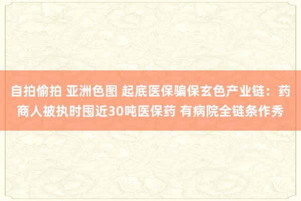 自拍偷拍 亚洲色图 起底医保骗保玄色产业链：药商人被执时囤近30吨医保药 有病院全链条作秀