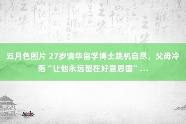 五月色图片 27岁清华留学博士跳机自尽，父母冷落“让他永远留在好意思国”…