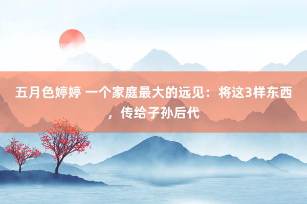 五月色婷婷 一个家庭最大的远见：将这3样东西，传给子孙后代