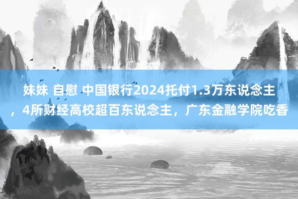 妹妹 自慰 中国银行2024托付1.3万东说念主，4所财经高校超百东说念主，广东金融学院吃香