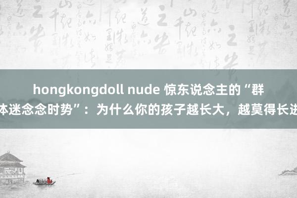 hongkongdoll nude 惊东说念主的“群体迷念念时势”：为什么你的孩子越长大，越莫得长进