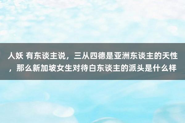 人妖 有东谈主说，三从四德是亚洲东谈主的天性，那么新加坡女生对待白东谈主的派头是什么样