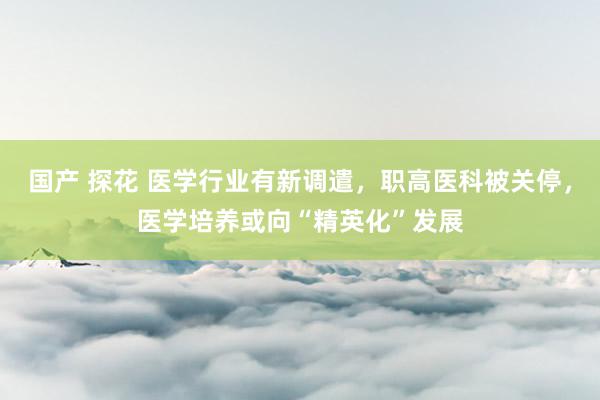 国产 探花 医学行业有新调遣，职高医科被关停，医学培养或向“精英化”发展