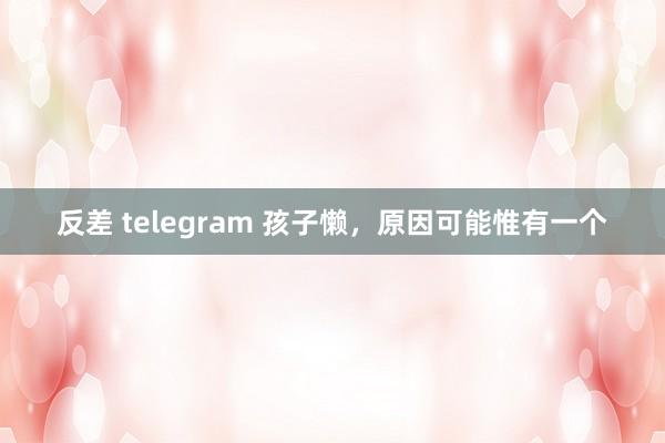 反差 telegram 孩子懒，原因可能惟有一个