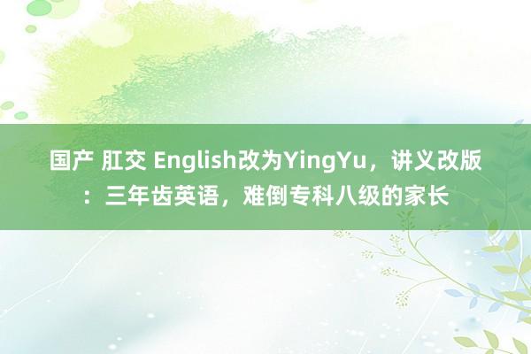 国产 肛交 English改为YingYu，讲义改版：三年齿英语，难倒专科八级的家长