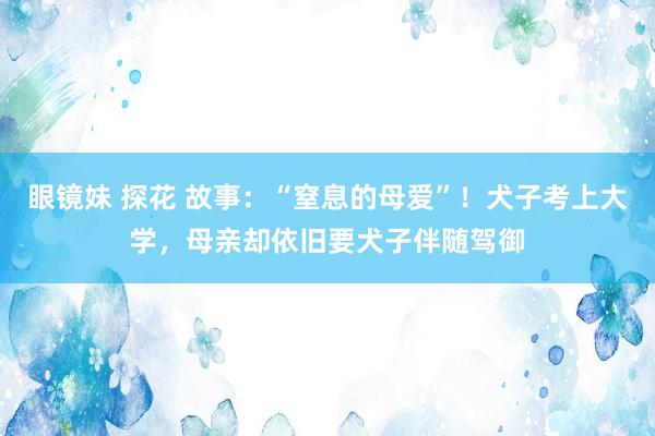 眼镜妹 探花 故事：“窒息的母爱”！犬子考上大学，母亲却依旧要犬子伴随驾御