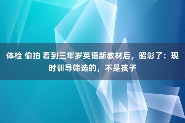 体检 偷拍 看到三年岁英语新教材后，昭彰了：现时训导筛选的，不是孩子