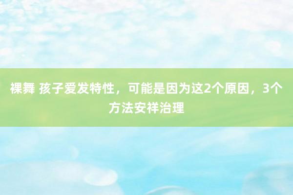 裸舞 孩子爱发特性，可能是因为这2个原因，3个方法安祥治理