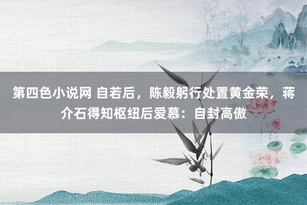 第四色小说网 自若后，陈毅躬行处置黄金荣，蒋介石得知枢纽后爱慕：自封高傲