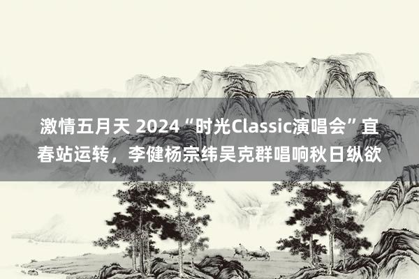 激情五月天 2024“时光Classic演唱会”宜春站运转，李健杨宗纬吴克群唱响秋日纵欲