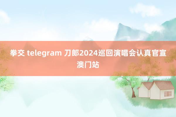 拳交 telegram 刀郎2024巡回演唱会认真官宣澳门站