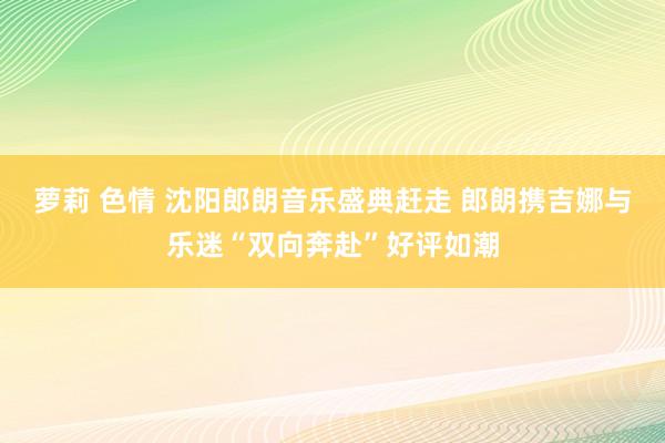 萝莉 色情 沈阳郎朗音乐盛典赶走 郎朗携吉娜与乐迷“双向奔赴”好评如潮