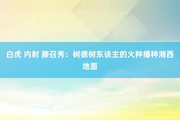 白虎 内射 滕召秀：树德树东谈主的火种播种湘西地面