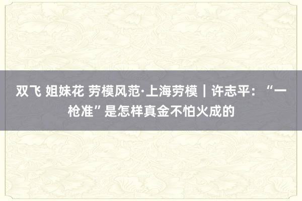 双飞 姐妹花 劳模风范·上海劳模｜许志平：“一枪准”是怎样真金不怕火成的