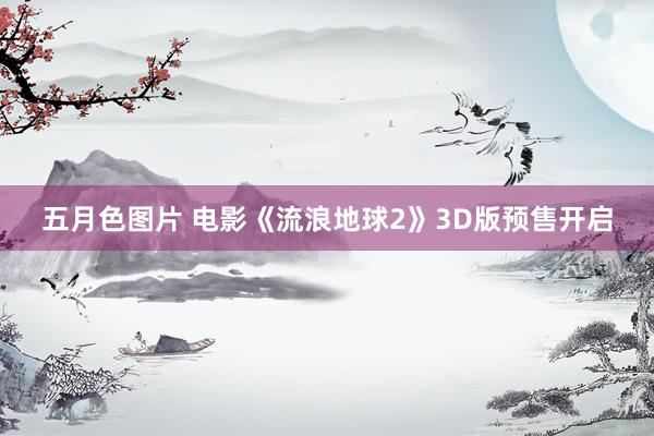 五月色图片 电影《流浪地球2》3D版预售开启