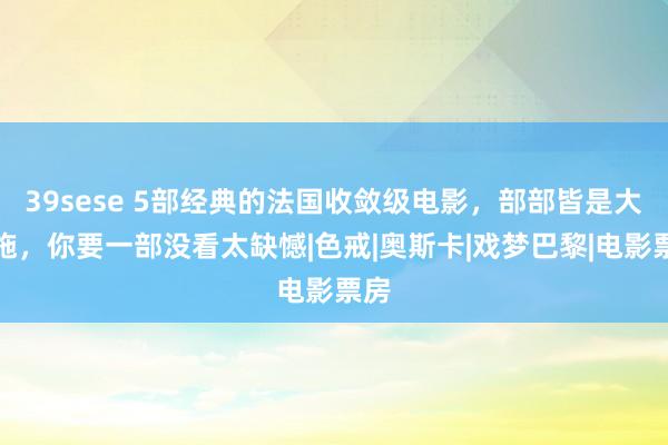 39sese 5部经典的法国收敛级电影，部部皆是大设施，你要一部没看太缺憾|色戒|奥斯卡|戏梦巴黎|电影票房