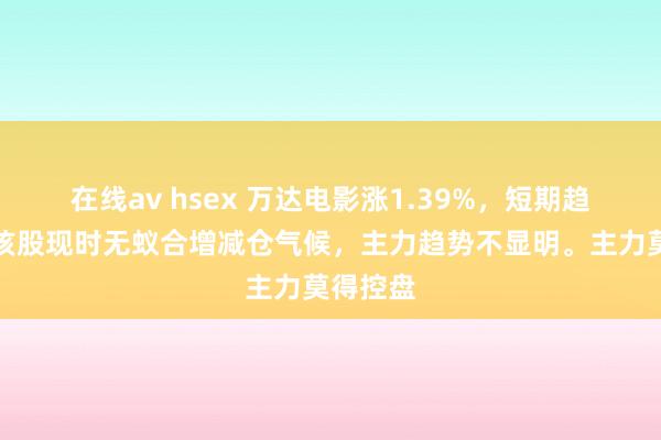 在线av hsex 万达电影涨1.39%，短期趋势看，该股现时无蚁合增减仓气候，主力趋势不显明。主力莫得控盘