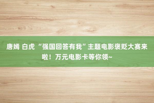 唐嫣 白虎 “强国回答有我”主题电影褒贬大赛来啦！万元电影卡等你领~