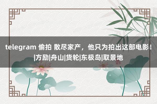 telegram 偷拍 散尽家产，他只为拍出这部电影！|方励|舟山|货轮|东极岛|取景地